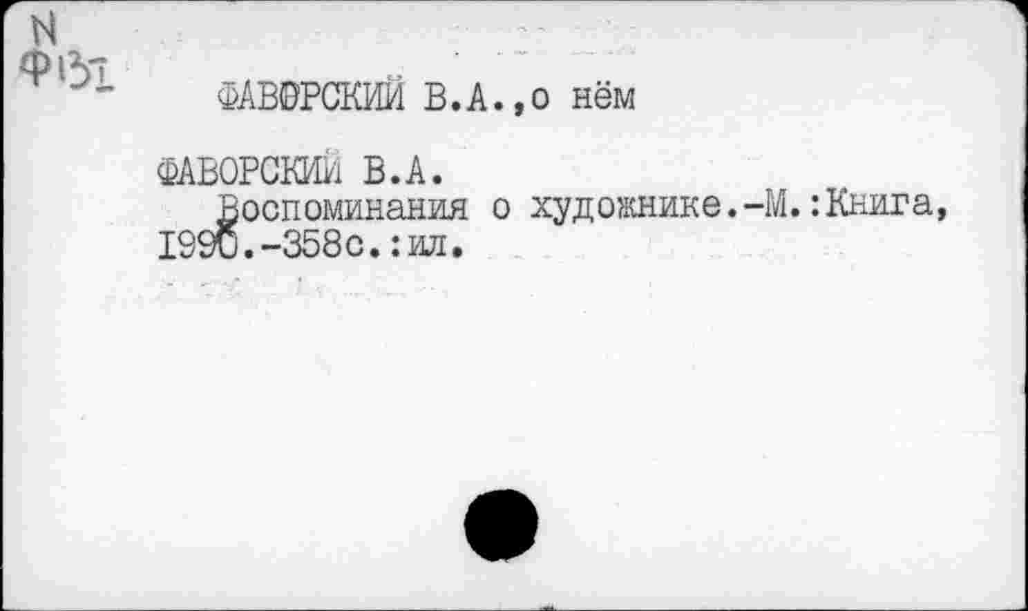 ﻿N
Ф61
ФАВОРСКИЙ В.А.,о нём
ФАВОРОМ В.А.
Воспоминания о художнике.-М.:Книга, 1990.-358с.: ил.